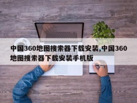 中国360地图搜索器下载安装,中国360地图搜索器下载安装手机版