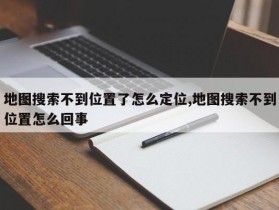 地图搜索不到位置了怎么定位,地图搜索不到位置怎么回事