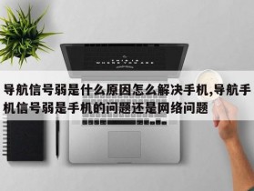 导航信号弱是什么原因怎么解决手机,导航手机信号弱是手机的问题还是网络问题