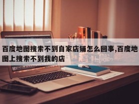 百度地图搜索不到自家店铺怎么回事,百度地图上搜索不到我的店