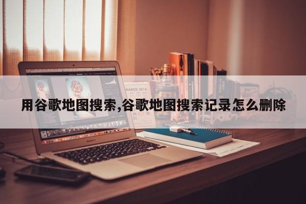 用谷歌地图搜索,谷歌地图搜索记录怎么删除