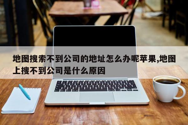 地图搜索不到公司的地址怎么办呢苹果,地图上搜不到公司是什么原因