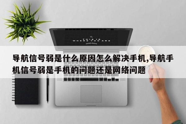 导航信号弱是什么原因怎么解决手机,导航手机信号弱是手机的问题还是网络问题