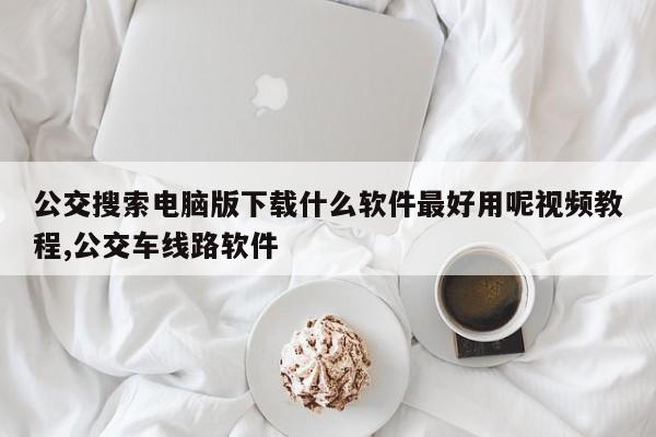 公交搜索电脑版下载什么软件最好用呢视频教程,公交车线路软件