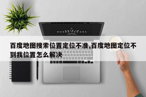 百度地图搜索位置定位不准,百度地图定位不到我位置怎么解决