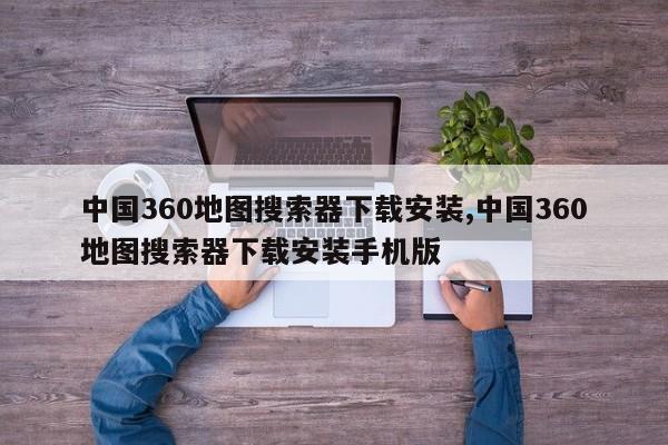 中国360地图搜索器下载安装,中国360地图搜索器下载安装手机版