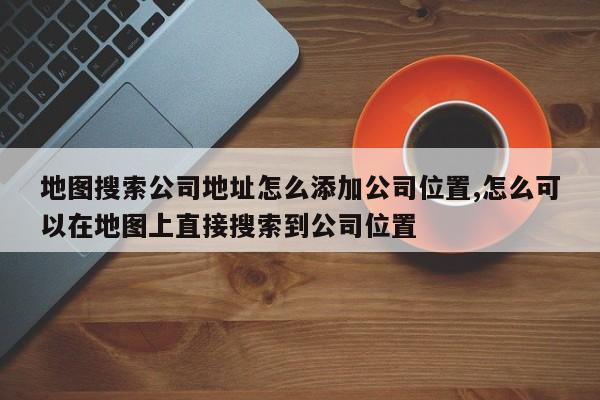 地图搜索公司地址怎么添加公司位置,怎么可以在地图上直接搜索到公司位置
