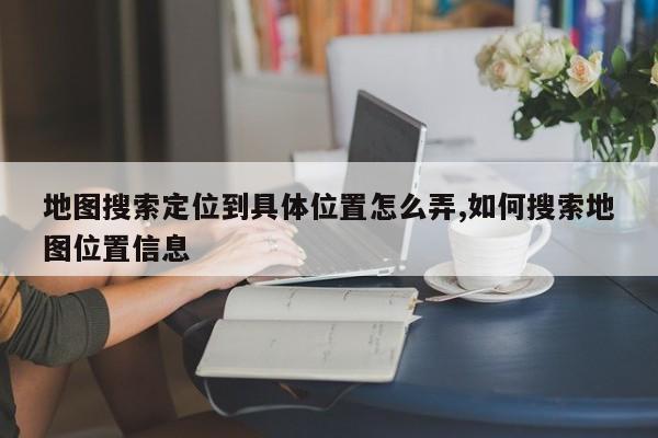 地图搜索定位到具体位置怎么弄,如何搜索地图位置信息