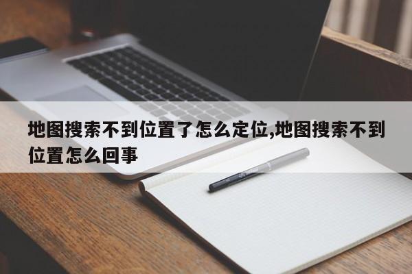 地图搜索不到位置了怎么定位,地图搜索不到位置怎么回事